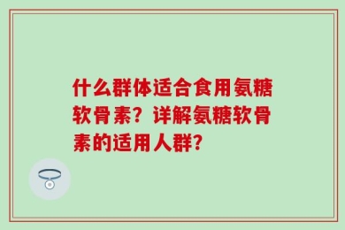 什么群体适合食用氨糖软骨素？详解氨糖软骨素的适用人群？