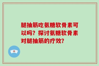 腿抽筋吃氨糖软骨素可以吗？探讨氨糖软骨素对腿抽筋的疗效？