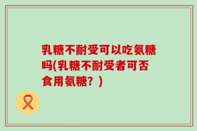 乳糖不耐受可以吃氨糖吗(乳糖不耐受者可否食用氨糖？)