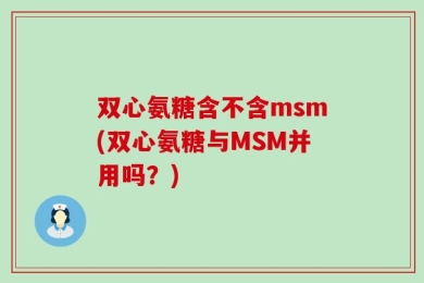 双心氨糖含不含msm(双心氨糖与MSM并用吗？)