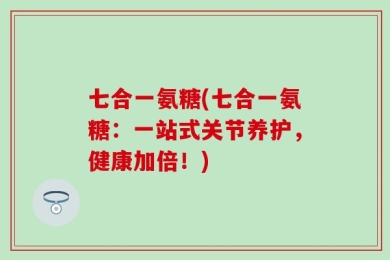 七合一氨糖(七合一氨糖：一站式关节养护，健康加倍！)