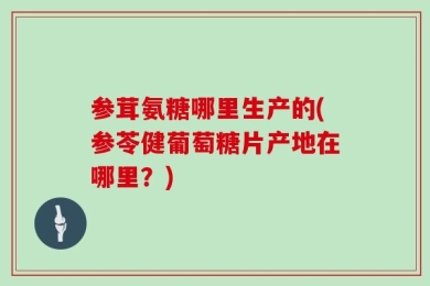 参茸氨糖哪里生产的(参苓健葡萄糖片产地在哪里？)
