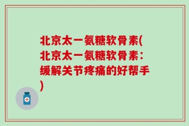 北京太一氨糖软骨素(北京太一氨糖软骨素：缓解关节疼痛的好帮手)
