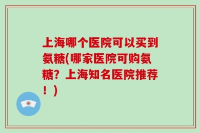 上海哪个医院可以买到氨糖(哪家医院可购氨糖？上海知名医院推荐！)