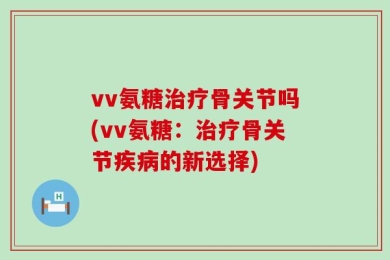 vv氨糖治疗骨关节吗(vv氨糖：治疗骨关节疾病的新选择)