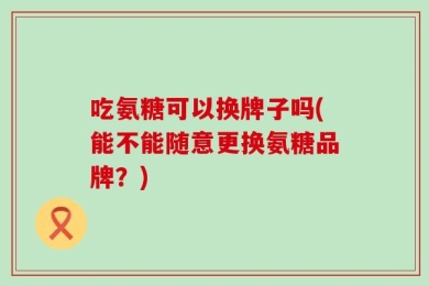 吃氨糖可以换牌子吗(能不能随意更换氨糖品牌？)