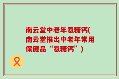 南云堂中老年氨糖钙(南云堂推出中老年常用保健品“氨糖钙”)