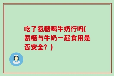 吃了氨糖喝牛奶行吗(氨糖与牛奶一起食用是否安全？)