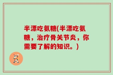 半漂吃氨糖(半漂吃氨糖，治疗骨关节炎，你需要了解的知识。)