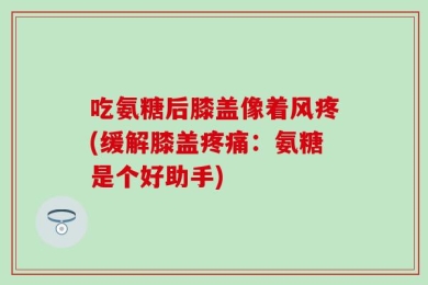 吃氨糖后膝盖像着风疼(缓解膝盖疼痛：氨糖是个好助手)