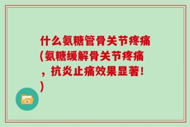 什么氨糖管骨关节疼痛(氨糖缓解骨关节疼痛，抗炎止痛效果显著！)