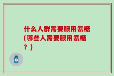 什么人群需要服用氨糖(哪些人需要服用氨糖？)