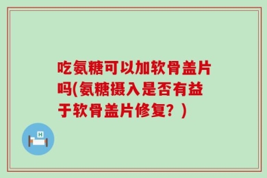 吃氨糖可以加软骨盖片吗(氨糖摄入是否有益于软骨盖片修复？)