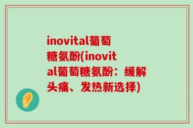 inovital葡萄糖氨酚(inovital葡萄糖氨酚：缓解头痛、发热新选择)