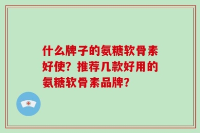 什么牌子的氨糖软骨素好使？推荐几款好用的氨糖软骨素品牌？