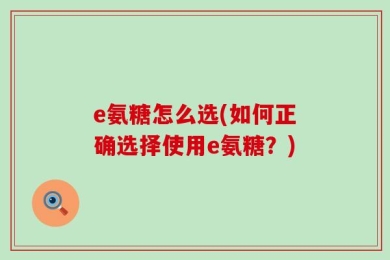 e氨糖怎么选(如何正确选择使用e氨糖？)