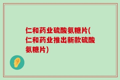 仁和药业硫酸氨糖片(仁和药业推出新款硫酸氨糖片)