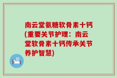 南云堂氨糖软骨素十钙(重要关节护理：南云堂软骨素十钙传承关节养护智慧)