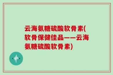 云海氨糖硫酸软骨素(软骨保健佳品——云海氨糖硫酸软骨素)