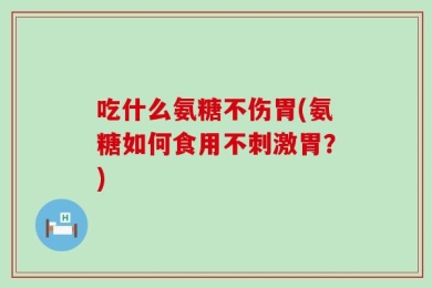 吃什么氨糖不伤胃(氨糖如何食用不刺激胃？)