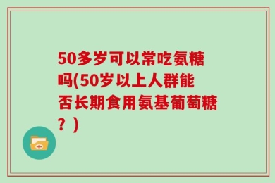 50多岁可以常吃氨糖吗(50岁以上人群能否长期食用氨基葡萄糖？)