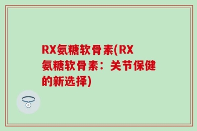 RX氨糖软骨素(RX氨糖软骨素：关节保健的新选择)