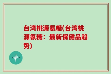 台湾桃源氨糖(台湾桃源氨糖：最新保健品趋势)