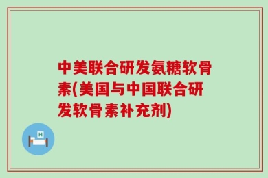 中美联合研发氨糖软骨素(美国与中国联合研发软骨素补充剂)