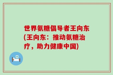 世界氨糖倡导者王向东(王向东：推动氨糖治疗，助力健康中国)