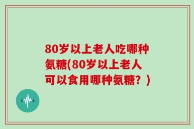 80岁以上老人吃哪种氨糖(80岁以上老人可以食用哪种氨糖？)