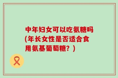 中年妇女可以吃氨糖吗(年长女性是否适合食用氨基葡萄糖？)