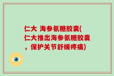 仁大 海参氨糖胶囊(仁大推出海参氨糖胶囊，保护关节舒缓疼痛)