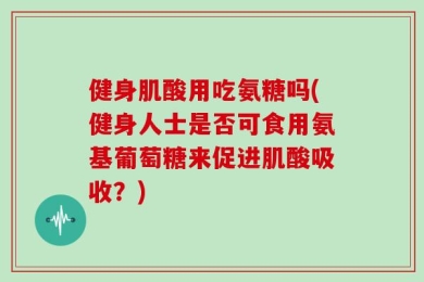 健身肌酸用吃氨糖吗(健身人士是否可食用氨基葡萄糖来促进肌酸吸收？)