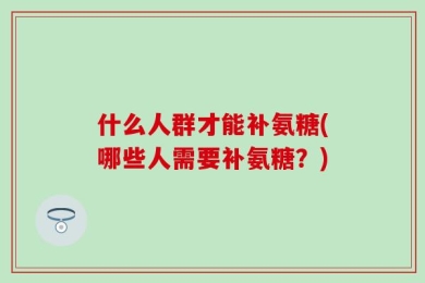 什么人群才能补氨糖(哪些人需要补氨糖？)