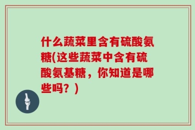 什么蔬菜里含有硫酸氨糖(这些蔬菜中含有硫酸氨基糖，你知道是哪些吗？)