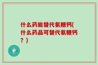 什么药能替代氨糖钙(什么药品可替代氨糖钙？)