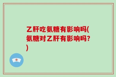 乙肝吃氨糖有影响吗(氨糖对乙肝有影响吗？)