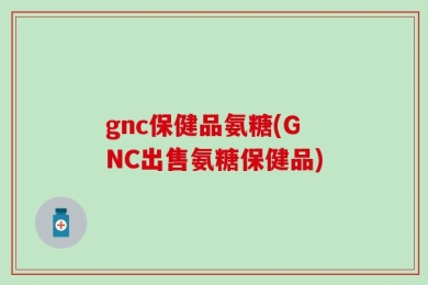 gnc保健品氨糖(GNC出售氨糖保健品)