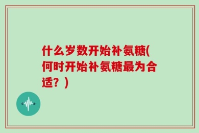 什么岁数开始补氨糖(何时开始补氨糖最为合适？)