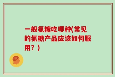 一般氨糖吃哪种(常见的氨糖产品应该如何服用？)