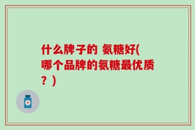 什么牌子的 氨糖好(哪个品牌的氨糖最优质？)