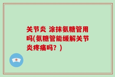 关节炎 涂抹氨糖管用吗(氨糖管能缓解关节炎疼痛吗？)
