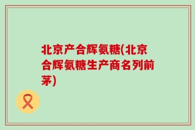 北京产合辉氨糖(北京合辉氨糖生产商名列前茅)