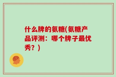 什么牌的氨糖(氨糖产品评测：哪个牌子最优秀？)