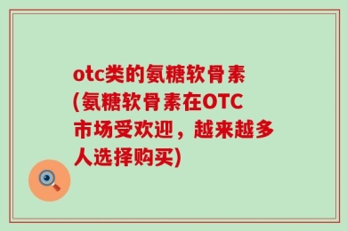 otc类的氨糖软骨素(氨糖软骨素在OTC市场受欢迎，越来越多人选择购买)