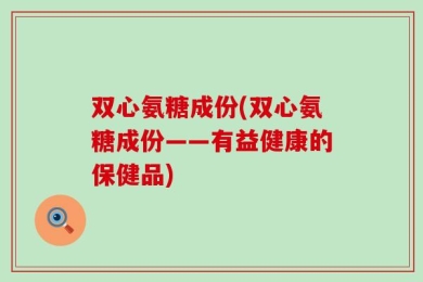 双心氨糖成份(双心氨糖成份——有益健康的保健品)