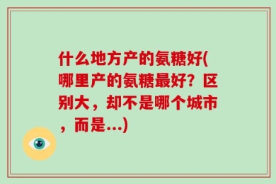 什么地方产的氨糖好(哪里产的氨糖最好？区别大，却不是哪个城市，而是...)