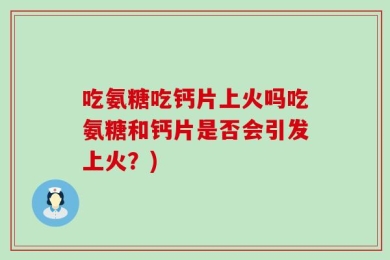 吃氨糖吃钙片上火吗吃氨糖和钙片是否会引发上火？)
