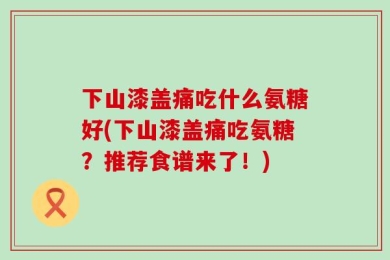 下山漆盖痛吃什么氨糖好(下山漆盖痛吃氨糖？推荐食谱来了！)