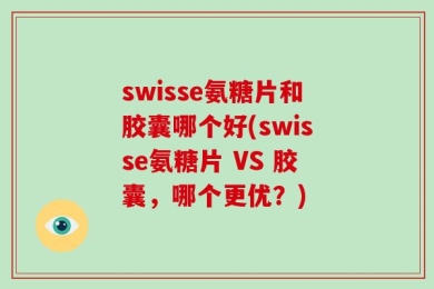 swisse氨糖片和胶囊哪个好(swisse氨糖片 VS 胶囊，哪个更优？)